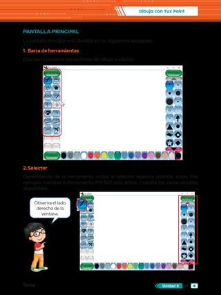 Textos 97
Unidad 6
Dibuja con Tux Paint
PANTALLA PRINCIPAL
La pantalla principal está dividida en las siguientes secciones:
1.	 Barra de herramientas
Esta barra contiene los controles de dibujo y edición.
Abc
Abc
Herramientas
Tux paint
Colores
Lineas
Texto Mágicas
Deshacer
Goma Nuevo
Abrir Guardar
Imprimir Salir
Rehacer
Figuras
Sellos
Pinceles
Pintar
Abc
Herramientas
Tux paint
Colores
Pintar
Lineas
Texto Mágicas
Deshacer
Goma Nuevo
Abrir Guardar
Imprimir Salir
Rehacer
Figuras
Sellos
Pinceles
2.	Selector
Dependiendo de la herramienta activa, el selector muestra distintas cosas. Por
ejemplo: mientras la herramienta PINTAR está activa, muestra los varios pinceles
disponibles.
Observa el lado
derecho de la
ventana.
 