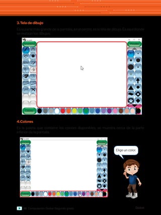 Global
98 Computación Global Segundo grado
3.	Tela de dibujo
Es la parte más grande de la pantalla, en el centro, es la tela de dibujo. Es aquí donde
se realizan los dibujos.
Abc
Herramientas
Tux paint
Colores
Pintar
Lineas
Texto Mágicas
Deshacer
Goma Nuevo
Abrir Guardar
Imprimir Salir
Rehacer
Figuras
Sellos
Pinceles
Abc
Herramientas
Tux paint
Colores
Lineas
Texto Mágicas
Deshacer
Goma Nuevo
Abrir Guardar
Imprimir Salir
Rehacer
Figuras
Sellos
Pinceles
Pintar
4.	Colores
Es la paleta que contiene los colores disponibles, se muestra cerca de la parte
inferior de la pantalla.
Elige un color.
 