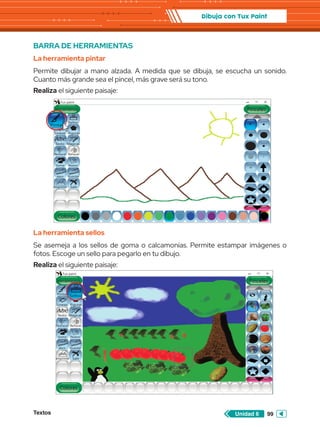 Textos 99
Unidad 6
Dibuja con Tux Paint
BARRA DE HERRAMIENTAS
La herramienta pintar
Permite dibujar a mano alzada. A medida que se dibuja, se escucha un sonido.
Cuanto más grande sea el pincel, más grave será su tono.
Realiza el siguiente paisaje:
Abc
Herramientas
Tux paint
Colores
Lineas
Texto Mágicas
Deshacer
Goma Nuevo
Abrir Guardar
Imprimir Salir
Rehacer
Figuras
Sellos
Pinceles
Abc
Pintar
Abc
Herramientas
Tux paint
Colores
Lineas
Texto Mágicas
Deshacer
Goma Nuevo
Abrir Guardar
Imprimir Salir
Rehacer
Figuras
Pinceles
Abc
Pintar
La herramienta sellos
Se asemeja a los sellos de goma o calcamonías. Permite estampar imágenes o
fotos. Escoge un sello para pegarlo en tu dibujo.
Realiza el siguiente paisaje:
Sellos
 