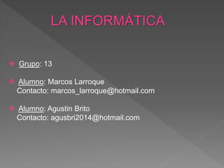 LA INFORMÁTICA
 Grupo: 13
 Alumno: Marcos Larroque
Contacto: marcos_larroque@hotmail.com
 Alumno: Agustin Brito
Contacto: agusbri2014@hotmail.com
 