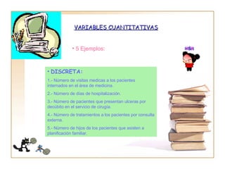 VARIABLES CUANTITATIVAS 5 Ejemplos: DISCRETA: 1.- Número de visitas medicas a los pacientes  internados en el área de medicina. 2.- Número de días de hospitalización. 3.- Número de pacientes que presentan ulceras por decúbito en el servicio de cirugía. 4.- Número de tratamientos a los pacientes por consulta externa. 5.- Número de hijos de los pacientes que asisten a planificación familiar. 