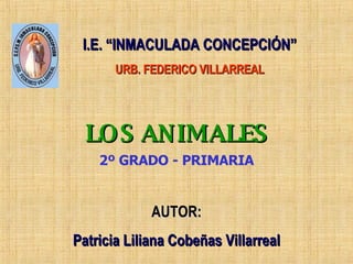 LOS ANIMALES AUTOR: Patricia Liliana Cobeñas Villarreal 2º GRADO - PRIMARIA I.E. “INMACULADA CONCEPCIÓN” URB. FEDERICO VILLARREAL 