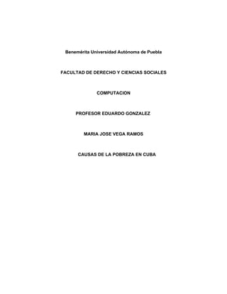 Benemérita Universidad Autónoma de Puebla



FACULTAD DE DERECHO Y CIENCIAS SOCIALES



              COMPUTACION



     PROFESOR EDUARDO GONZALEZ



        MARIA JOSE VEGA RAMOS



      CAUSAS DE LA POBREZA EN CUBA
 