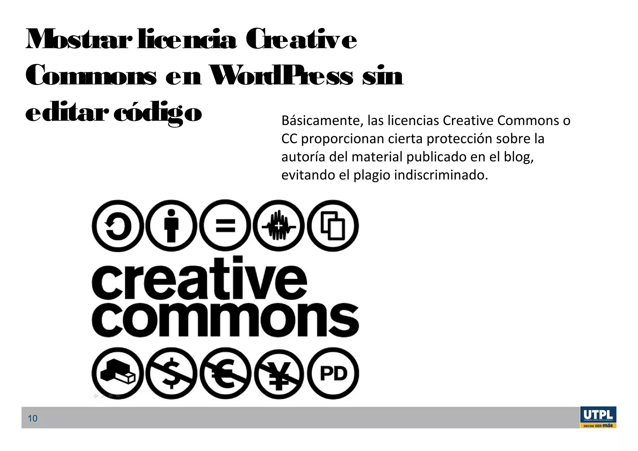 10
Mostrarlicencia Creative
Commons en WordPress sin
editarcódigo Básicamente, las licencias Creative Commons o
CC proporcionan cierta protección sobre la
autoría del material publicado en el blog,
evitando el plagio indiscriminado.
 