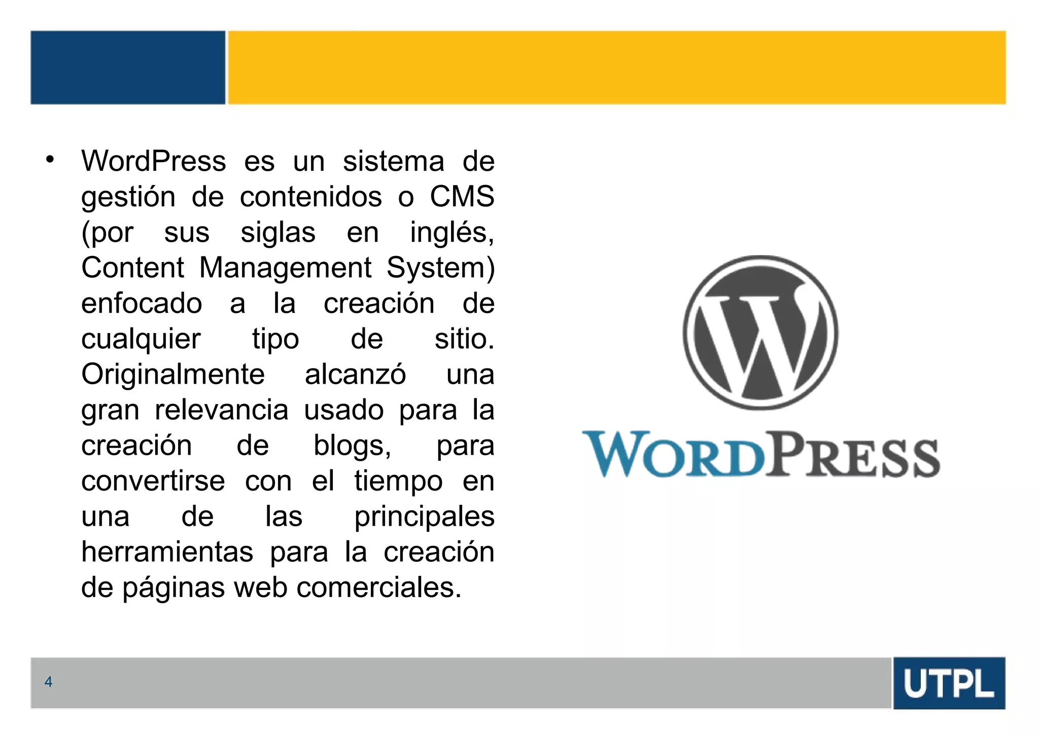 • WordPress es un sistema de
gestión de contenidos o CMS
(por sus siglas en inglés,
Content Management System)
enfocado a la creación de
cualquier tipo de sitio.
Originalmente alcanzó una
gran relevancia usado para la
creación de blogs, para
convertirse con el tiempo en
una de las principales
herramientas para la creación
de páginas web comerciales.
4
 