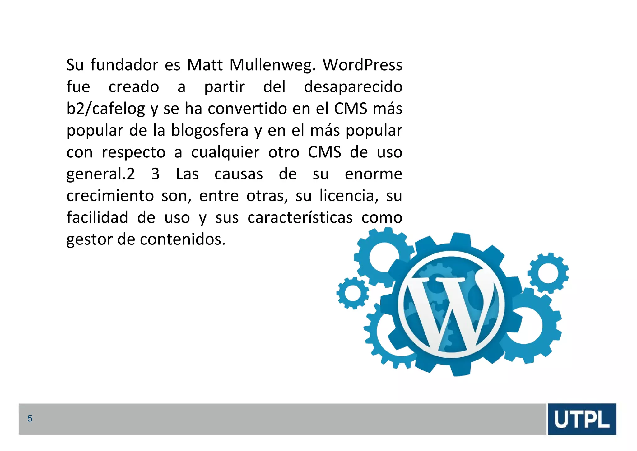 5
Su fundador es Matt Mullenweg. WordPress
fue creado a partir del desaparecido
b2/cafelog y se ha convertido en el CMS más
popular de la blogosfera y en el más popular
con respecto a cualquier otro CMS de uso
general.2 3 Las causas de su enorme
crecimiento son, entre otras, su licencia, su
facilidad de uso y sus características como
gestor de contenidos.
 