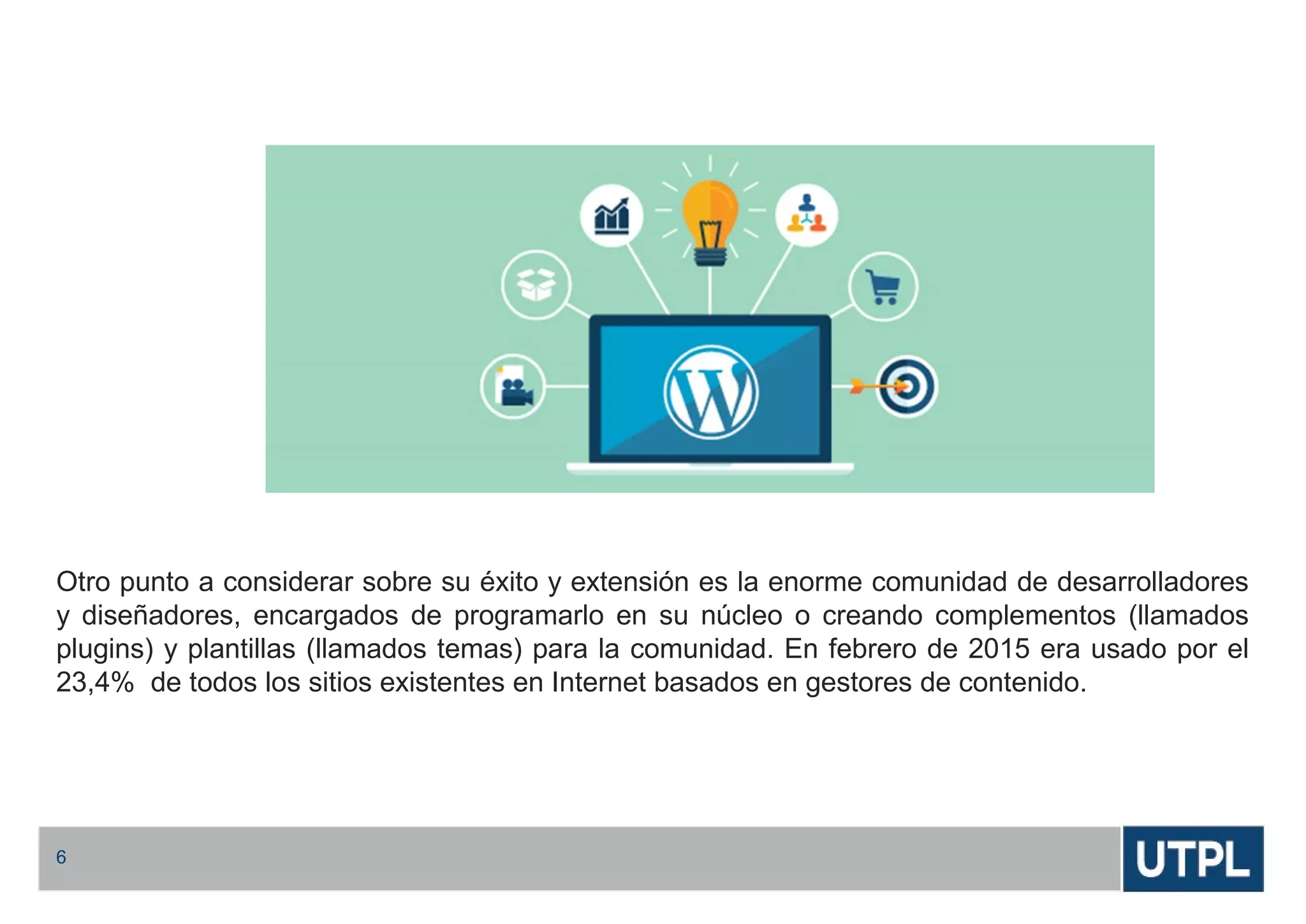 Otro punto a considerar sobre su éxito y extensión es la enorme comunidad de desarrolladores
y diseñadores, encargados de programarlo en su núcleo o creando complementos (llamados
plugins) y plantillas (llamados temas) para la comunidad. En febrero de 2015 era usado por el
23,4% de todos los sitios existentes en Internet basados en gestores de contenido.
6
 