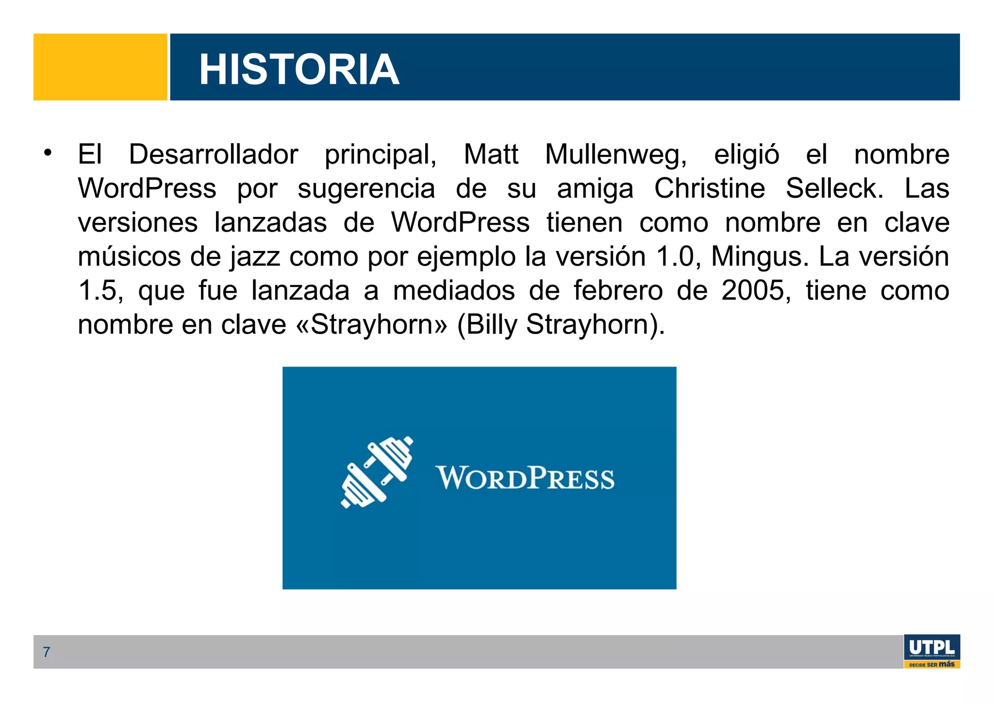 HISTORIA
• El Desarrollador principal, Matt Mullenweg, eligió el nombre
WordPress por sugerencia de su amiga Christine Selleck. Las
versiones lanzadas de WordPress tienen como nombre en clave
músicos de jazz como por ejemplo la versión 1.0, Mingus. La versión
1.5, que fue lanzada a mediados de febrero de 2005, tiene como
nombre en clave «Strayhorn» (Billy Strayhorn).
7
 