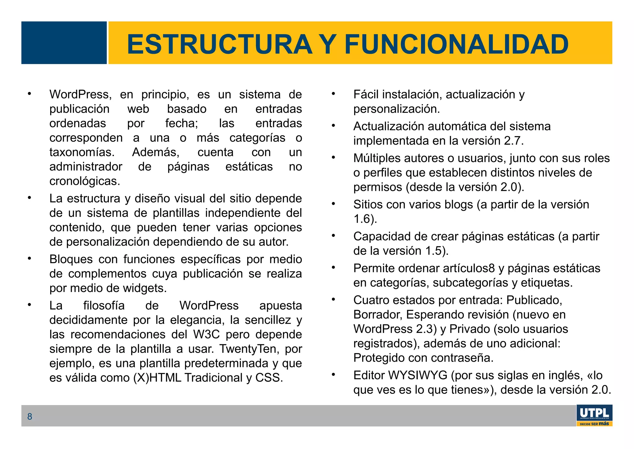 ESTRUCTURA Y FUNCIONALIDAD
• WordPress, en principio, es un sistema de
publicación web basado en entradas
ordenadas por fecha; las entradas
corresponden a una o más categorías o
taxonomías. Además, cuenta con un
administrador de páginas estáticas no
cronológicas.
• La estructura y diseño visual del sitio depende
de un sistema de plantillas independiente del
contenido, que pueden tener varias opciones
de personalización dependiendo de su autor.
• Bloques con funciones específicas por medio
de complementos cuya publicación se realiza
por medio de widgets.
• La filosofía de WordPress apuesta
decididamente por la elegancia, la sencillez y
las recomendaciones del W3C pero depende
siempre de la plantilla a usar. TwentyTen, por
ejemplo, es una plantilla predeterminada y que
es válida como (X)HTML Tradicional y CSS.
• Fácil instalación, actualización y
personalización.
• Actualización automática del sistema
implementada en la versión 2.7.
• Múltiples autores o usuarios, junto con sus roles
o perfiles que establecen distintos niveles de
permisos (desde la versión 2.0).
• Sitios con varios blogs (a partir de la versión
1.6).
• Capacidad de crear páginas estáticas (a partir
de la versión 1.5).
• Permite ordenar artículos8 y páginas estáticas
en categorías, subcategorías y etiquetas.
• Cuatro estados por entrada: Publicado,
Borrador, Esperando revisión (nuevo en
WordPress 2.3) y Privado (solo usuarios
registrados), además de uno adicional:
Protegido con contraseña.
• Editor WYSIWYG (por sus siglas en inglés, «lo
que ves es lo que tienes»), desde la versión 2.0.
8
 