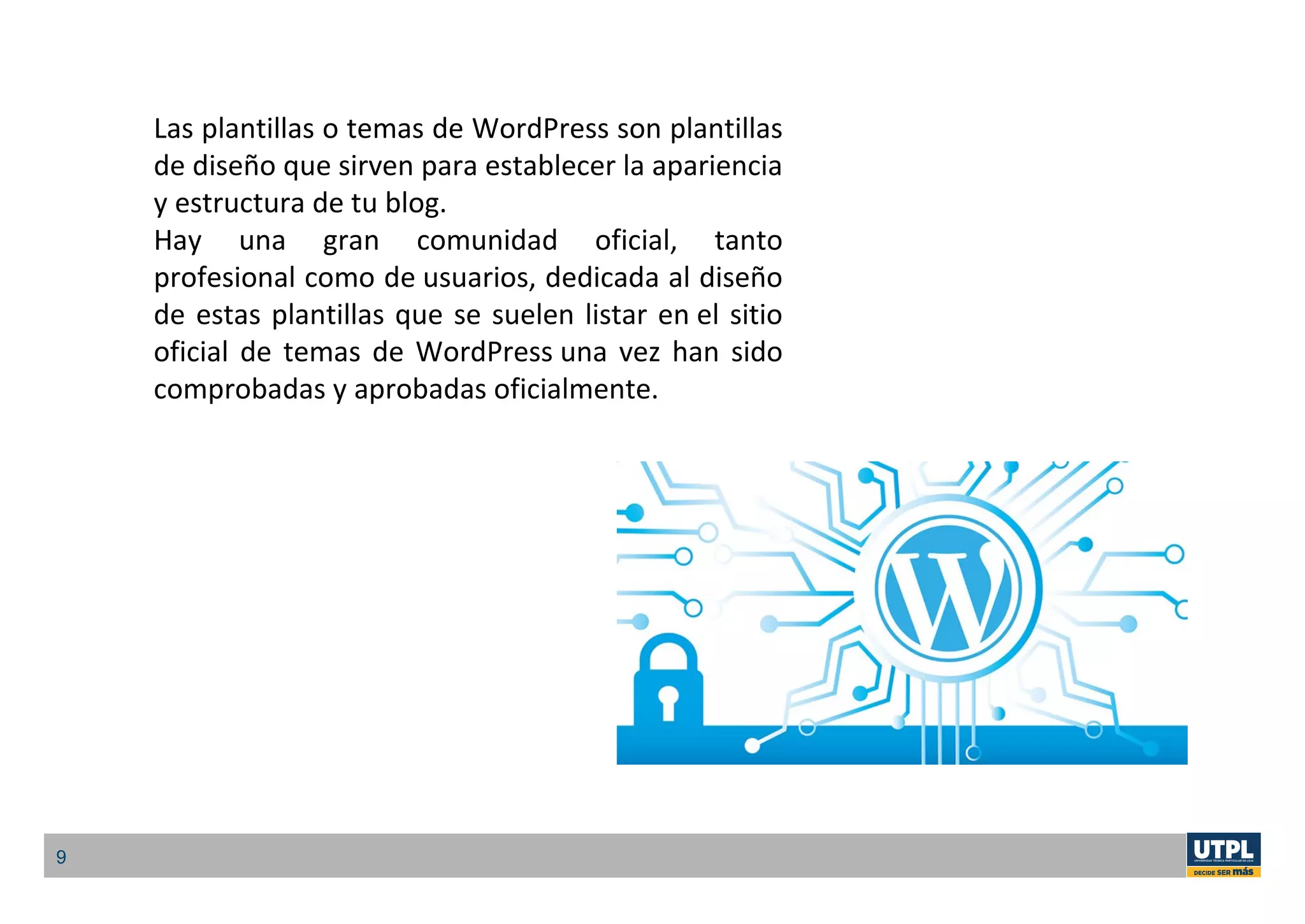 9
Las plantillas o temas de WordPress son plantillas
de diseño que sirven para establecer la apariencia
y estructura de tu blog.
Hay una gran comunidad oficial, tanto
profesional como de usuarios, dedicada al diseño
de estas plantillas que se suelen listar en el sitio
oficial de temas de WordPress una vez han sido
comprobadas y aprobadas oficialmente.
 