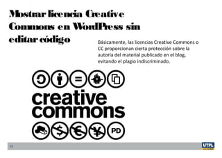 10
Mostrarlicencia Creative
Commons en WordPress sin
editarcódigo Básicamente, las licencias Creative Commons o
CC proporcionan cierta protección sobre la
autoría del material publicado en el blog,
evitando el plagio indiscriminado.
 