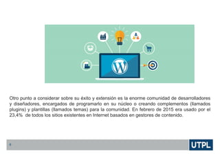 Otro punto a considerar sobre su éxito y extensión es la enorme comunidad de desarrolladores
y diseñadores, encargados de programarlo en su núcleo o creando complementos (llamados
plugins) y plantillas (llamados temas) para la comunidad. En febrero de 2015 era usado por el
23,4% de todos los sitios existentes en Internet basados en gestores de contenido.
6
 