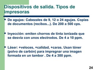 Dispositivos de salida. Tipos de
impresoras


De agujas: Cabezales de 9, 12 o 24 agujas. Copias
de documentos (recibos...). De 200 a 500 cps.



Inyección: emiten chorros de tinta ionizada que
se desvía con unos electrodos. De 4 a 10 ppm.



Láser: +veloces, +calidad, +caras. Usan tóner
(polvo de carbón) para impregnar una imagen
formada en un tambor . De 4 a 300 ppm.

24

 