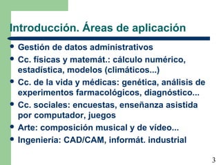 3
Introducción. Áreas de aplicación
 Gestión de datos administrativos
 Cc. físicas y matemát.: cálculo numérico,
estadística, modelos (climáticos...)
 Cc. de la vida y médicas: genética, análisis de
experimentos farmacológicos, diagnóstico...
 Cc. sociales: encuestas, enseñanza asistida
por computador, juegos
 Arte: composición musical y de vídeo...
 Ingeniería: CAD/CAM, informát. industrial
 