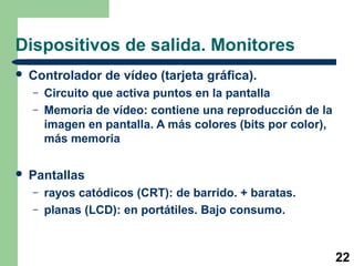 22
Dispositivos de salida. Monitores
 Controlador de vídeo (tarjeta gráfica).
– Circuito que activa puntos en la pantalla
– Memoria de vídeo: contiene una reproducción de la
imagen en pantalla. A más colores (bits por color),
más memoria
 Pantallas
– rayos catódicos (CRT): de barrido. + baratas.
– planas (LCD): en portátiles. Bajo consumo.
 