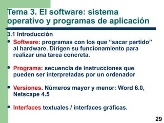 29
Tema 3. El software: sistema
operativo y programas de aplicación
3.1 Introducción
 Software: programas con los que “sacar partido”
al hardware. Dirigen su funcionamiento para
realizar una tarea concreta.
 Programa: secuencia de instrucciones que
pueden ser interpretadas por un ordenador
 Versiones. Números mayor y menor: Word 6.0,
Netscape 4.5
 Interfaces textuales / interfaces gráficas.
 