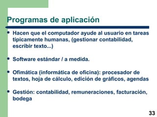 33
Programas de aplicación
 Hacen que el computador ayude al usuario en tareas
típicamente humanas, (gestionar contabilidad,
escribir texto...)
 Software estándar / a medida.
 Ofimática (informática de oficina): procesador de
textos, hoja de cálculo, edición de gráficos, agendas
 Gestión: contabilidad, remuneraciones, facturación,
bodega
 