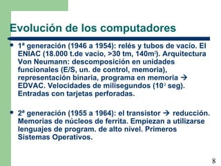 8
Evolución de los computadores
 1ª generación (1946 a 1954): relés y tubos de vacío. El
ENIAC (18.000 t.de vacío, >30 tm, 140m2
). Arquitectura
Von Neumann: descomposición en unidades
funcionales (E/S, un. de control, memoria),
representación binaria, programa en memoria 
EDVAC. Velocidades de milisegundos (10-3
seg).
Entradas con tarjetas perforadas.
 2ª generación (1955 a 1964): el transistor  reducción.
Memorias de núcleos de ferrita. Empiezan a utilizarse
lenguajes de program. de alto nivel. Primeros
Sistemas Operativos.
 
