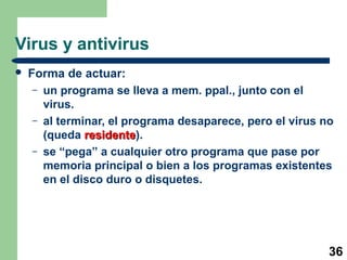 36
Virus y antivirus
 Forma de actuar:
– un programa se lleva a mem. ppal., junto con el
virus.
– al terminar, el programa desaparece, pero el virus no
(queda residenteresidente).
– se “pega” a cualquier otro programa que pase por
memoria principal o bien a los programas existentes
en el disco duro o disquetes.
 