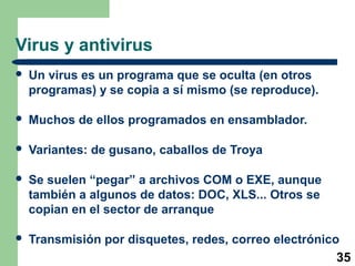35 
Virus y antivirus 
 Un virus es un programa que se oculta (en otros 
programas) y se copia a sí mismo (se reproduce). 
 Muchos de ellos programados en ensamblador. 
 Variantes: de gusano, caballos de Troya 
 Se suelen “pegar” a archivos COM o EXE, aunque 
también a algunos de datos: DOC, XLS... Otros se 
copian en el sector de arranque 
 Transmisión por disquetes, redes, correo electrónico 
 
