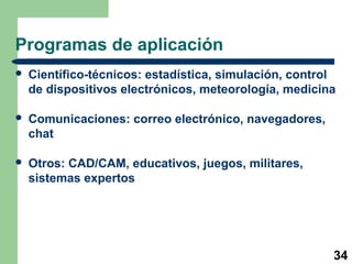 Programas de aplicación 
 Científico-técnicos: estadística, simulación, control 
de dispositivos electrónicos, meteorología, medicina 
34 
 Comunicaciones: correo electrónico, navegadores, 
chat 
 Otros: CAD/CAM, educativos, juegos, militares, 
sistemas expertos 
 