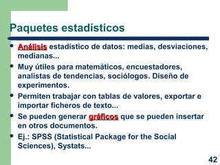 42 
Paquetes estadísticos 
 AAnnáálliissiiss estadístico de datos: medias, desviaciones, 
medianas... 
 Muy útiles para matemáticos, encuestadores, 
analistas de tendencias, sociólogos. Diseño de 
experimentos. 
 Permiten trabajar con tablas de valores, exportar e 
importar ficheros de texto... 
 Se pueden generar ggrrááffiiccooss que se pueden insertar 
en otros documentos. 
 Ej.: SPSS (Statistical Package for the Social 
Sciences), Systats... 
 