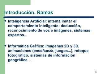 4
Introducción. Ramas
 Inteligencia Artificial: intenta imitar el
comportamiento inteligente: deducción,
reconocimiento de voz e imágenes, sistemas
expertos...
 Informática Gráfica: imágenes 2D y 3D,
animaciones (enseñanza, juegos...), retoque
fotográfico, sistemas de información
geográfica...
 
