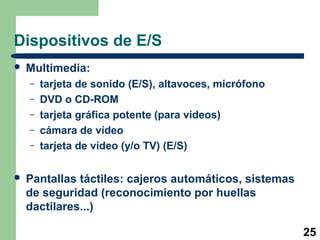 25 
Dispositivos de E/S 
 Multimedia: 
– tarjeta de sonido (E/S), altavoces, micrófono 
– DVD o CD-ROM 
– tarjeta gráfica potente (para vídeos) 
– cámara de vídeo 
– tarjeta de vídeo (y/o TV) (E/S) 
 Pantallas táctiles: cajeros automáticos, sistemas 
de seguridad (reconocimiento por huellas 
dactilares...) 
 