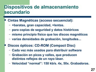 27 
Dispositivos de almacenamiento 
secundario 
 Cintas Magnéticas (acceso secuencial): 
– +baratas, gran capacidad, +lentas. 
– para copias de seguridad y datos históricos 
– mismo principio físico que los discos magnéticos 
– varias densidades de grabación, longitudes... 
 Discos ópticos: CD-ROM (Compact Disc) 
– Cada vez más usados para distribuir software 
– Grabación en picos y valles, que producen 
distintos reflejos de un rayo láser. 
– Velocidad “normal”: 150 kb/s. 4x, 50x. Grabadoras. 
 