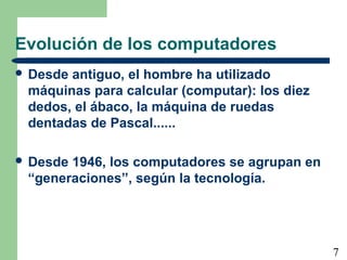 7 
Evolución de los computadores 
 Desde antiguo, el hombre ha utilizado 
máquinas para calcular (computar): los diez 
dedos, el ábaco, la máquina de ruedas 
dentadas de Pascal...... 
 Desde 1946, los computadores se agrupan en 
“generaciones”, según la tecnología. 
 