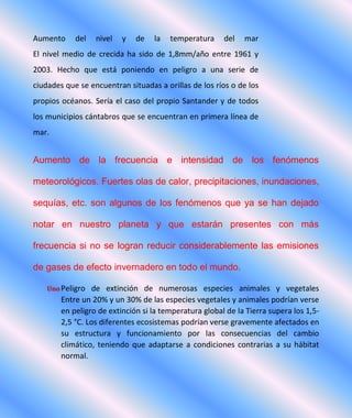 Aumento del nivel y de la temperatura del mar
El nivel medio de crecida ha sido de 1,8mm/año entre 1961 y
2003. Hecho que está poniendo en peligro a una serie de
ciudades que se encuentran situadas a orillas de los ríos o de los
propios océanos. Sería el caso del propio Santander y de todos
los municipios cántabros que se encuentran en primera línea de
mar.
Aumento de la frecuencia e intensidad de los fenómenos
meteorológicos. Fuertes olas de calor, precipitaciones, inundaciones,
sequías, etc. son algunos de los fenómenos que ya se han dejado
notar en nuestro planeta y que estarán presentes con más
frecuencia si no se logran reducir considerablemente las emisiones
de gases de efecto invernadero en todo el mundo.
Uno Peligro de extinción de numerosas especies animales y vegetales
Entre un 20% y un 30% de las especies vegetales y animales podrían verse
en peligro de extinción si la temperatura global de la Tierra supera los 1,5-
2,5 °C. Los diferentes ecosistemas podrían verse gravemente afectados en
su estructura y funcionamiento por las consecuencias del cambio
climático, teniendo que adaptarse a condiciones contrarias a su hábitat
normal.
 