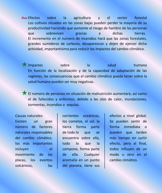 Dos Efectos sobre la agricultura y el sector forestal
Los cultivos situados en las zonas bajas pueden perder la mayoría de su
productividad haciendo que aumente el riesgo de hambre de las personas
que sobreviven gracias a dichas tierras.
El incremento en el número de incendios hará que las zonas forestales,
grandes sumideros de carbono, desaparezcan y dejen de ejercer dicha
actividad, importantísima para reducir los impactos del cambio climático.
Impactos sobre la salud humana
En función de la localización y de la capacidad de adaptación de las
regiones, las consecuencias que el cambio climático pueda tener sobre la
salud humana pueden ser muy negativas.
El número de personas en situación de malnutrición aumentará, así como
el de fallecidos y enfermos, debido a las olas de calor, inundaciones,
tormentas, incendios o sequías.
Causas naturales:
Existen un gran
número de factores
naturales responsables
del cambio climático.
los más importantes
incluyen el
movimiento de las
placas, los eventos
volcánicos, las
corrientes oceánicas,
los cometas, el sol. la
tierra forma parte
de todo lo que se
encuentra sobre ella,
todo lo que la
compone, forma parte
de ella. Cualquier
anomalía en un punto
del planeta, tiene sus
efectos a nivel global.
Se pueden sentir de
forma inmediata o
pueden que tarden
más tiempo en surtir
efecto, pero al final,
todos influyen de un
modo u otro en el
cambio climático.
 