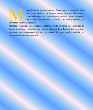 ovimiento de los continentes: Puede parecer ajeno al clima,
pero el movimiento de los continentes también influye en el
clima del planeta en el que vivimos. Cuando cambia el aspecto
de la tierra, su posición, su forma... el viento, la lluvia, las
corrientes oceánicas cambian.
Actividad volcánica: Una erupción volcánica emite millones de toneladas de
dióxido de sulfuro, vapor de agua y ceniza a la atmósfera. Todos estos materiales
volcánicos no desaparecen por arte de magia, sino que pueden cambiar los
patrones climáticos durante años.
M
 