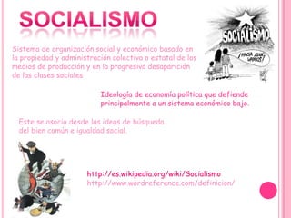 Sistema de organización social y económico basado en
la propiedad y administración colectiva o estatal de los
medios de producción y en la progresiva desaparición
de las clases sociales

                          Ideología de economía política que defiende
                          principalmente a un sistema económico bajo.

  Este se asocia desde las ideas de búsqueda
  del bien común e igualdad social.




                      http://es.wikipedia.org/wiki/Socialismo
                      http://www.wordreference.com/definicion/
 