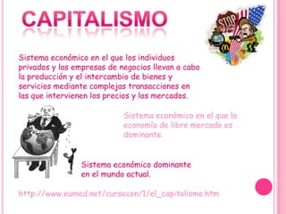 Sistema económico en el que los individuos
privados y las empresas de negocios llevan a cabo
la producción y el intercambio de bienes y
servicios mediante complejas transacciones en
las que intervienen los precios y los mercados.

                            Sistema económico en el que la
                            economía de libre mercado es
                            dominante.


                Sistema económico dominante
                en el mundo actual.

http://www.eumed.net/cursecon/1/el_capitalismo.htm
 