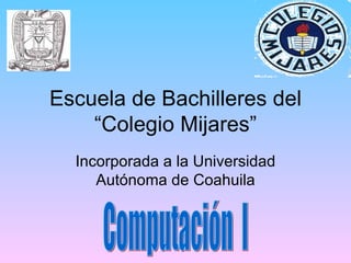 Escuela de Bachilleres del “Colegio Mijares” Incorporada a la Universidad Autónoma de Coahuila Computación  I 
