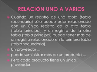 RELACIÓN UNO A VARIOSCuando un registro de una tabla (tabla secundaria) sólo puede estar relacionado con un único registro de la otra tabla (tabla principal) y un registro de la otra tabla (tabla principal) puede tener más de un registro relacionado en la primera tabla (tabla secundaria). Un proveedor ... puede suministrar más de un producto ... Pero cada producto tiene un único proveedor