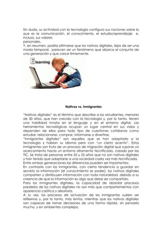 Sin duda, su actividad con la tecnología configura sus nociones sobre lo
que es la comunicación, el conocimiento, el estudio/aprendizaje e,
incluso, sus valores
personales.
Y, en resumen, podría afirmarse que los nativos digitales, lejos de ser una
moda temporal, parecen ser un fenómeno que abarca el conjunto de
una generación y que crece firmemente.




                           Nativos vs. Inmigrantes

“Nativos digitales” es el término que describe a los estudiantes, menores
de 30 años, que han crecido con la tecnología y, por lo tanto, tienen
una habilidad innata en el lenguaje y en el entorno digital. Las
herramientas tecnológicas ocupan un lugar central en sus vidas y
dependen de ellas para todo tipo de cuestiones cotidianas como
estudiar, relacionarse, comprar, informarse o divertirse.
“Inmigrantes digitales” son aquellos que se han adaptado a la
tecnología y hablan su idioma pero con “un cierto acento”. Estos
inmigrantes son fruto de un proceso de migración digital que supone un
acercamiento hacia un entorno altamente tecnificado, creado por las
TIC. Se trata de personas entre 35 y 55 años que no son nativos digitales
y han tenido que adaptarse a una sociedad cada vez más tecnificada.
Entre ambas generaciones las diferencias pueden ser importantes:
En contraste con los inmigrantes, con cierta tendencia a guardar en
secreto la información (el conocimiento es poder), los nativos digitales
comparten y distribuyen información con toda naturalidad, debido a su
creencia de que la información es algo que debe ser compartido.
Para los inmigrantes digitales, la capacidad de abordar procesos
paralelos de los nativos digitales no son más que comportamientos con
apariencia caótica y aleatoria.
A su vez, los procesos de actuación de los inmigrantes suelen ser
reflexivos y, por lo tanto, más lentos, mientras que los nativos digitales
son capaces de tomar decisiones de una forma rápida, sin pensarlo
mucho, y en ambientes complejos.
 