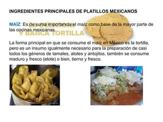 INGREDIENTES PRINCIPALES DE PLATILLOS MEXICANOS

MAÍZ: Es de suma importancia el maíz como base de la mayor parte de
las cocinas mexicanas.

La forma principal en que se consume el maíz en México es la tortilla,
pero es un insumo igualmente necesario para la preparación de casi
todos los géneros de tamales, atoles y antojitos, también se consume
maduro y fresco (elote) o bien, tierno y fresco.
 