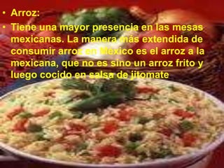 • Arroz:
• Tiene una mayor presencia en las mesas
  mexicanas. La manera más extendida de
  consumir arroz en México es el arroz a la
  mexicana, que no es sino un arroz frito y
  luego cocido en salsa de jitomate.
 