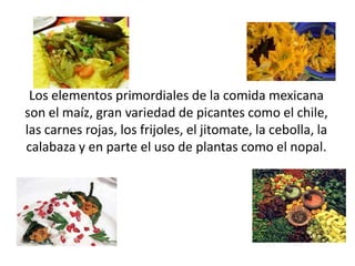 Los elementos primordiales de la comida mexicana
son el maíz, gran variedad de picantes como el chile,
las carnes rojas, los frijoles, el jitomate, la cebolla, la
calabaza y en parte el uso de plantas como el nopal.
 