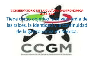 CONSERVATORIO DE LA CULTURA GASTRONÓMICA
                  MEXICANA
Tiene como objetivo la salvaguardia de
las raíces, la identidad y la continuidad
     de la gastronomía en México.
 