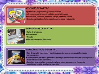 VENTAJAS DE LAS T.I.C
• potenciar a las personas y actores sociales,
• ofrecer nuevas formas de trabajo, como teletrabajo
• Facilidades ,Exactitud, Menores riesgos, Menores costos
• brindar grandes beneficios y adelantos en salud y educación




DESVENTAJAS DE LAS T.I.C
• Falta de privacidad
• Aislamiento
• Fraude
• Merma los puestos de trabajo




CARACTERISTICAS DE LAS T.I.C
• Son de carácter innovador y creativo, pues dan acceso ha nuevas formas de
  comunicación.
• Tienen mayor influencia y beneficia en mayor proporción al área educativa ya que la
  hace más accesible y dinámica.
• Resultan un gran alivio económico a largo plazo. aunque en el tiempo de
  adquisición resulte una fuerte inversión.
 