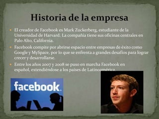  El creador de Facebook es Mark Zuckerberg, estudiante de la
  Universidad de Harvard. La compañía tiene sus oficinas centrales en
  Palo Alto, California.
 Facebook compite por abrirse espacio entre empresas de éxito como
  Google y MySpace, por lo que se enfrenta a grandes desafíos para lograr
  crecer y desarrollarse.
 Entre los años 2007 y 2008 se puso en marcha Facebook en
  español, extendiéndose a los países de Latinoamérica.
 