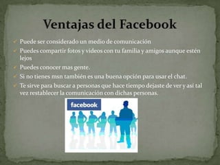  Puede ser considerado un medio de comunicación
 Puedes compartir fotos y videos con tu familia y amigos aunque estén
  lejos
 Puedes conocer mas gente.
 Si no tienes msn también es una buena opción para usar el chat.
 Te sirve para buscar a personas que hace tiempo dejaste de ver y así tal
  vez restablecer la comunicación con dichas personas.
 