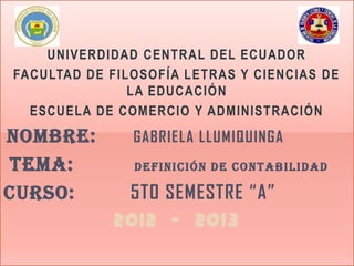 UNIVERDIDAD CENTRAL DEL ECUADOR
FACULTAD DE FILOSOFÍA LETRAS Y CIENCIAS DE
               LA EDUCACIÓN
  ESCUELA DE COMERCIO Y ADMINISTRACIÓN
NOMBRE:        GABRIELA LLUMIQUINGA
TEMA:          DEFINICIÓN DE CONTABILIDAD

CURSO:       5TO SEMESTRE “A”
            2012 - 2013
 