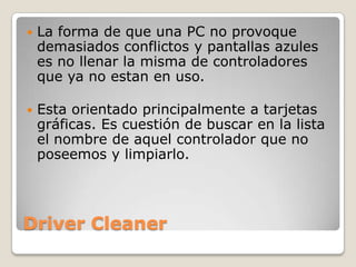    La forma de que una PC no provoque
    demasiados conflictos y pantallas azules
    es no llenar la misma de controladores
    que ya no estan en uso.

   Esta orientado principalmente a tarjetas
    gráficas. Es cuestión de buscar en la lista
    el nombre de aquel controlador que no
    poseemos y limpiarlo.




Driver Cleaner
 