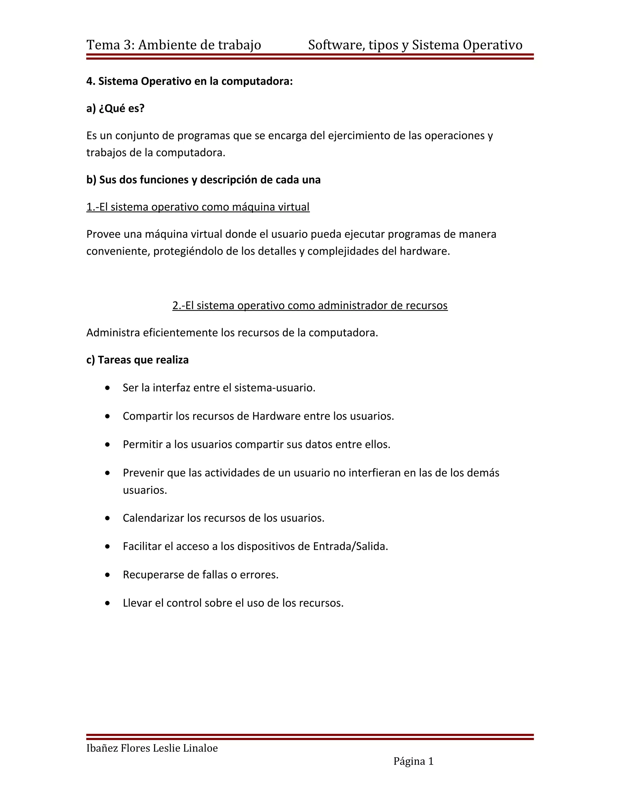 Tema 3: Ambiente de trabajo                   Software, tipos y Sistema Operativo

4. Sistema Operativo en la computadora:

a) ¿Qué es?

Es un conjunto de programas que se encarga del ejercimiento de las operaciones y
trabajos de la computadora.

b) Sus dos funciones y descripción de cada una

1.-El sistema operativo como máquina virtual

Provee una máquina virtual donde el usuario pueda ejecutar programas de manera
conveniente, protegiéndolo de los detalles y complejidades del hardware.



                  2.-El sistema operativo como administrador de recursos

Administra eficientemente los recursos de la computadora.

c) Tareas que realiza

   •   Ser la interfaz entre el sistema-usuario.

   •   Compartir los recursos de Hardware entre los usuarios.

   •   Permitir a los usuarios compartir sus datos entre ellos.

   •   Prevenir que las actividades de un usuario no interfieran en las de los demás
       usuarios.

   •   Calendarizar los recursos de los usuarios.

   •   Facilitar el acceso a los dispositivos de Entrada/Salida.

   •   Recuperarse de fallas o errores.

   •   Llevar el control sobre el uso de los recursos.




Ibañez Flores Leslie Linaloe
                                                                   Página 1
 