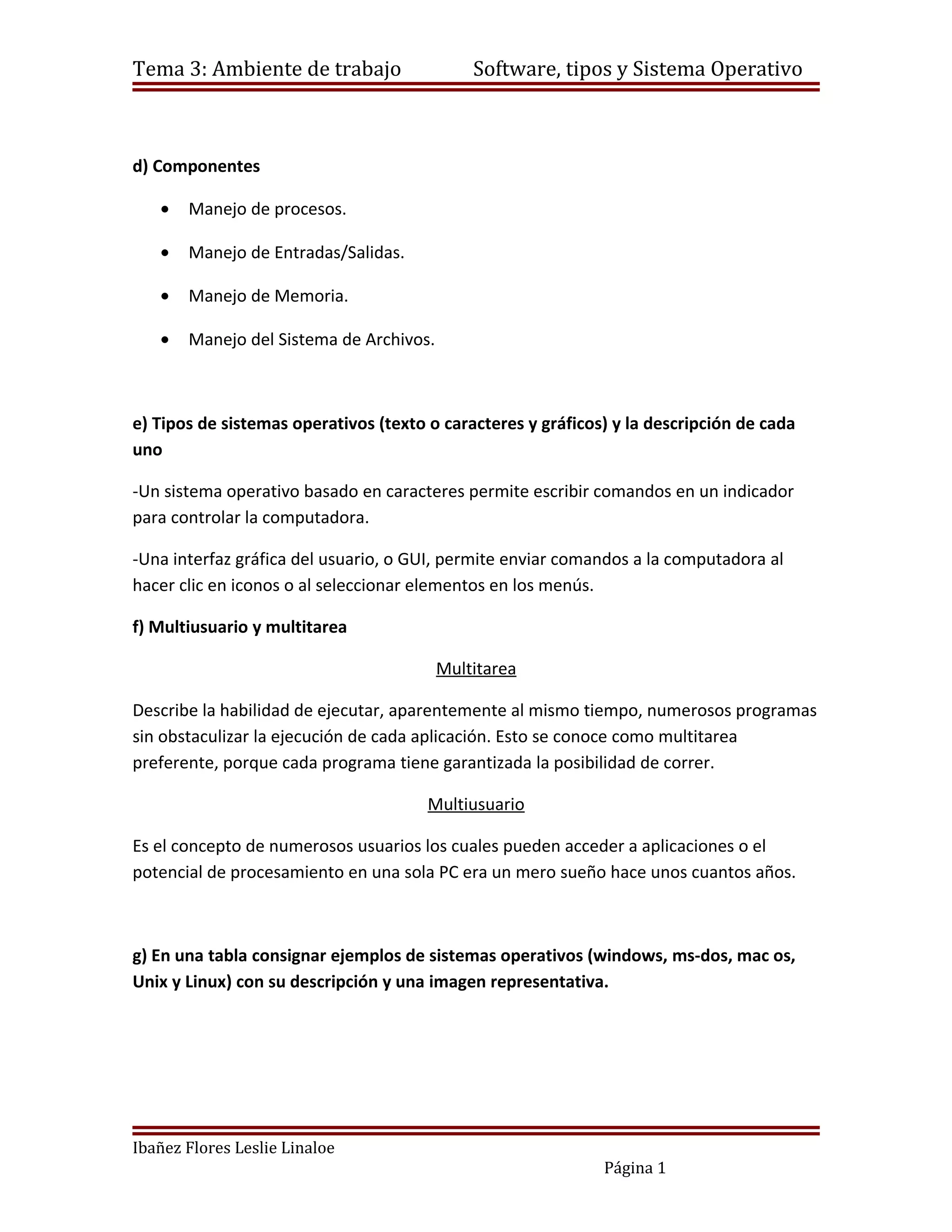 Tema 3: Ambiente de trabajo                  Software, tipos y Sistema Operativo



d) Componentes

   •   Manejo de procesos.

   •   Manejo de Entradas/Salidas.

   •   Manejo de Memoria.

   •   Manejo del Sistema de Archivos.



e) Tipos de sistemas operativos (texto o caracteres y gráficos) y la descripción de cada
uno

-Un sistema operativo basado en caracteres permite escribir comandos en un indicador
para controlar la computadora.

-Una interfaz gráfica del usuario, o GUI, permite enviar comandos a la computadora al
hacer clic en iconos o al seleccionar elementos en los menús.

f) Multiusuario y multitarea

                                         Multitarea

Describe la habilidad de ejecutar, aparentemente al mismo tiempo, numerosos programas
sin obstaculizar la ejecución de cada aplicación. Esto se conoce como multitarea
preferente, porque cada programa tiene garantizada la posibilidad de correr.

                                       Multiusuario

Es el concepto de numerosos usuarios los cuales pueden acceder a aplicaciones o el
potencial de procesamiento en una sola PC era un mero sueño hace unos cuantos años.



g) En una tabla consignar ejemplos de sistemas operativos (windows, ms-dos, mac os,
Unix y Linux) con su descripción y una imagen representativa.




Ibañez Flores Leslie Linaloe
                                                              Página 1
 