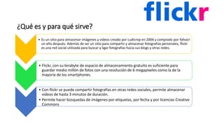 ¿Qué es y para qué sirve?
• Es un sitio para almacenar imágenes y videos creado por Ludicrop en 2004 y comprado por Yahoo!
un año después. Además de ser un sitio para compartir y almacenar fotografías personales, flickr
es una red social utilizada para buscar y ligar fotografías hacia sus blogs y otras redes.
• Flickr, con su terabyte de espacio de almacenamiento gratuito es suficiente para
guardar medio millón de fotos con una resolución de 6 megapíxeles como la de la
mayoría de los smartphones.
• Con flickr se puede compartir fotografías en otras redes sociales, permite almacenar
videos de hasta 3 minutos de duración.
• Permite hacer búsquedas de imágenes por etiquetas, por fecha y por licencias Creative
Commons
 